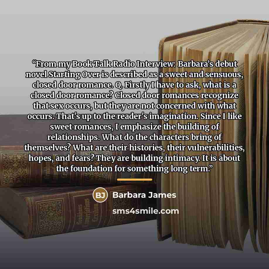 “From my Book Talk Radio Interview: Barbara’s debut novel Starting Over is described as a sweet and sensuous, closed door romance. Q. Firstly I have to ask, what is a closed door romance? Closed door romances recognize that sex occurs, but they are not concerned with what occurs. That's up to the…” quote by Barbara James
