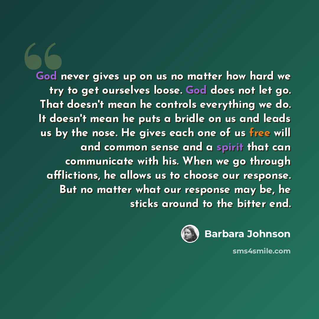 “God never gives up on us no matter how hard we try to get ourselves loose. God does not let go. That doesn't mean he controls everything we do. It doesn't mean he puts a bridle on us and leads us by the nose. He gives each one of us free will and common sense and a spirit that can communicate with…” quote by Barbara Johnson