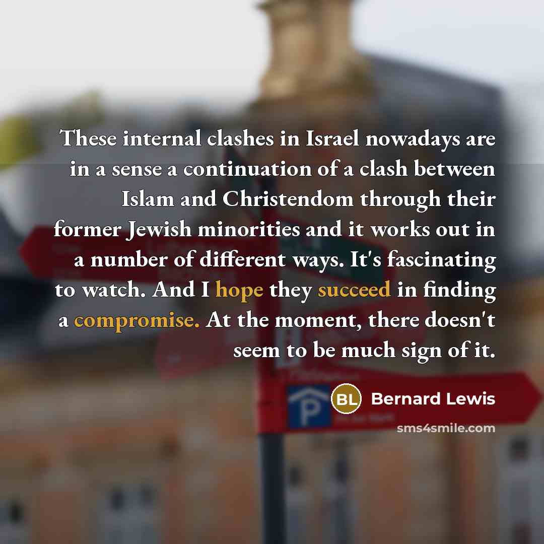 “These internal clashes in Israel nowadays are in a sense a continuation of a clash between Islam and Christendom through their former Jewish minorities and it works out in a number of different ways. It's fascinating to watch. And I hope they succeed in finding a compromise. At the moment, there…” quote by Bernard Lewis