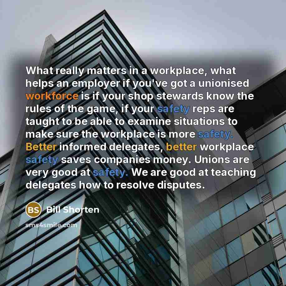 “What really matters in a workplace, what helps an employer if you've got a unionised workforce is if your shop stewards know the rules of the game, if your safety reps are taught to be able to examine situations to make sure the workplace is more safety. Better informed delegates, better workplace…” quote by Bill Shorten