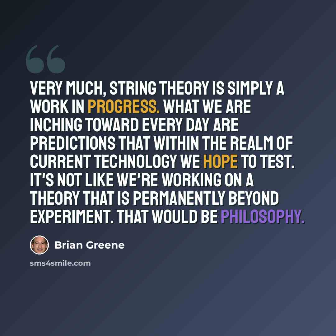 “Very much, string theory is simply a work in progress. What we are inching toward every day are predictions that within the realm of current technology we hope to test. It's not like we're working on a theory that is permanently beyond experiment. That would be philosophy.” quote by Brian Greene