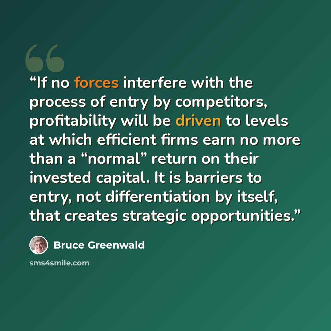 “If no forces interfere with the process of entry by competitors, profitability will be driven to levels at which efficient firms earn no more than a “normal” return on their invested capital. It is barriers to entry, not differentiation by itself, that creates strategic opportunities.” quote by Bruce Greenwald