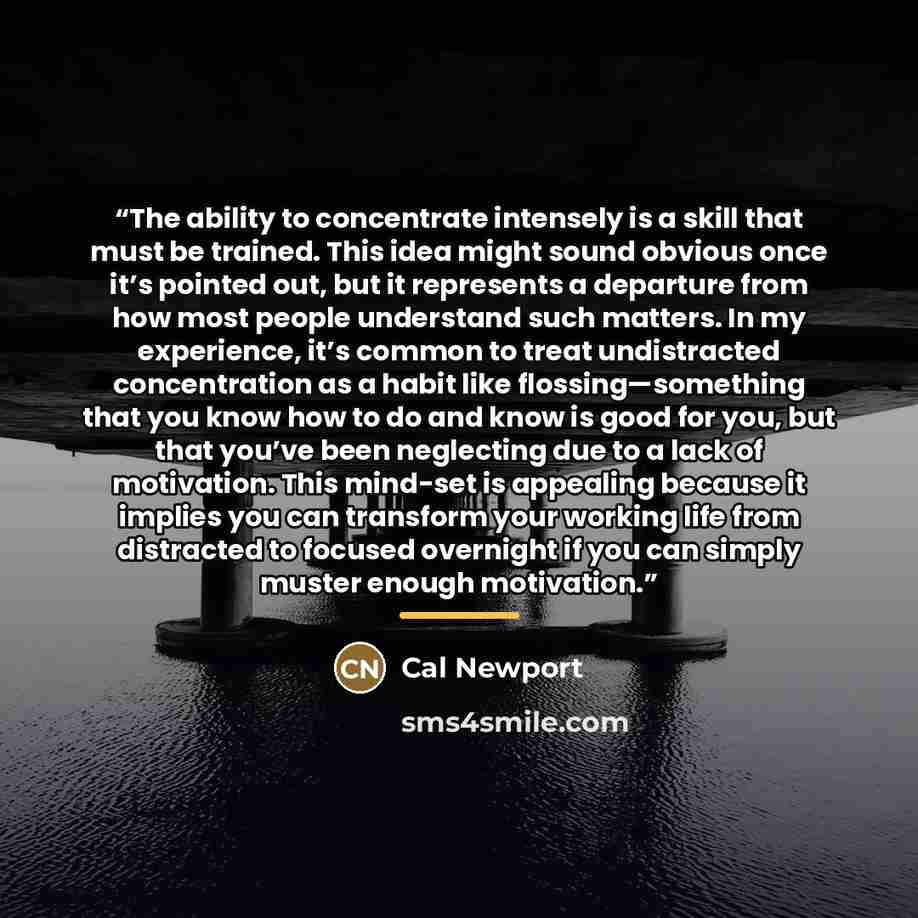 “The ability to concentrate intensely is a skill that must be trained. This idea might sound obvious once it’s pointed out, but it represents a departure from how most people understand such matters. In my experience, it’s common to treat undistracted concentration as a habit like…” quote by Cal Newport