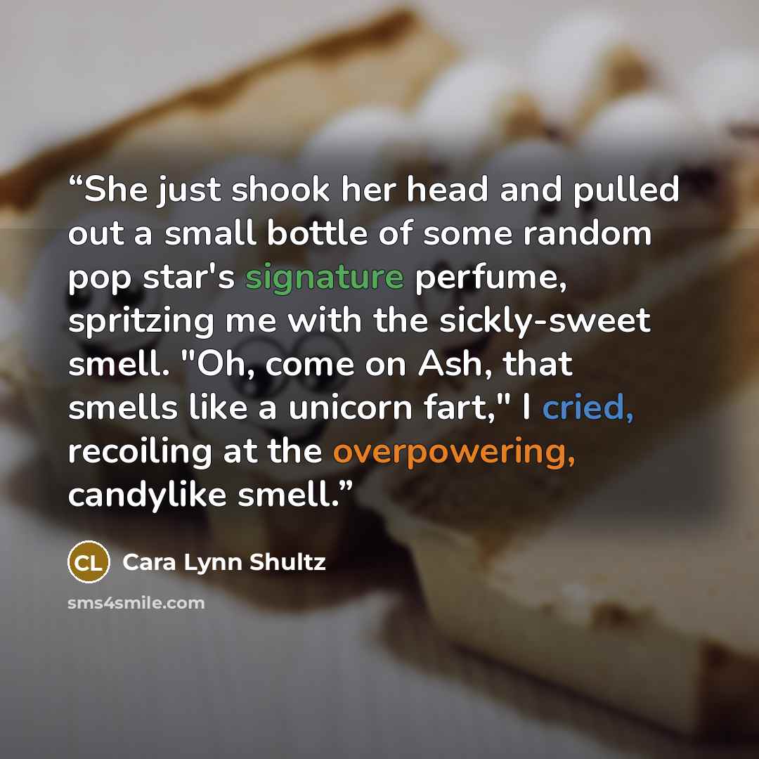 “She just shook her head and pulled out a small bottle of some random pop star's signature perfume, spritzing me with the sickly-sweet smell. "Oh, come on Ash, that smells like a unicorn fart," I cried, recoiling at the overpowering, candylike smell.” quote by Cara Lynn Shultz