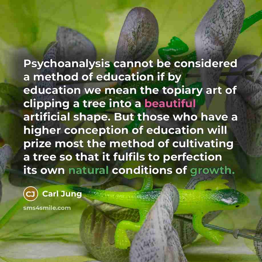 “Psychoanalysis cannot be considered a method of education if by education we mean the topiary art of clipping a tree into a beautiful artificial shape. But those who have a higher conception of education will prize most the method of cultivating a tree so that it fulfils to perfection its own…” quote by Carl Jung