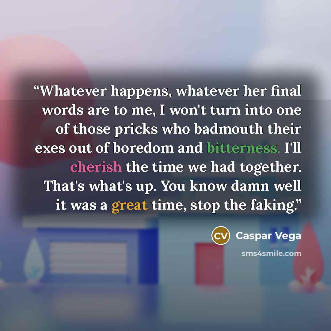 “Whatever happens, whatever her final words are to me, I won't turn into one of those pricks who badmouth their exes out of boredom and bitterness. I'll cherish the time we had together. That's what's up. You know damn well it was a great time, stop the faking.” quote by Caspar Vega