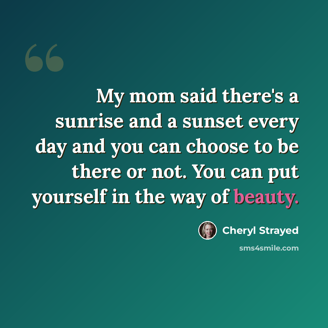 “My mom said there's a sunrise and a sunset every day and you can choose to be there or not. You can put yourself in the way of beauty.” quote by Cheryl Strayed