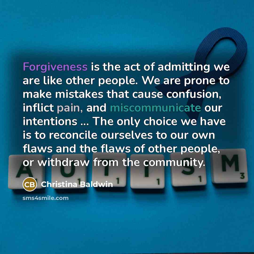 “Forgiveness is the act of admitting we are like other people. We are prone to make mistakes that cause confusion, inflict pain, and miscommunicate our intentions ... The only choice we have is to reconcile ourselves to our own flaws and the flaws of other people, or withdraw from the community.” quote by Christina Baldwin
