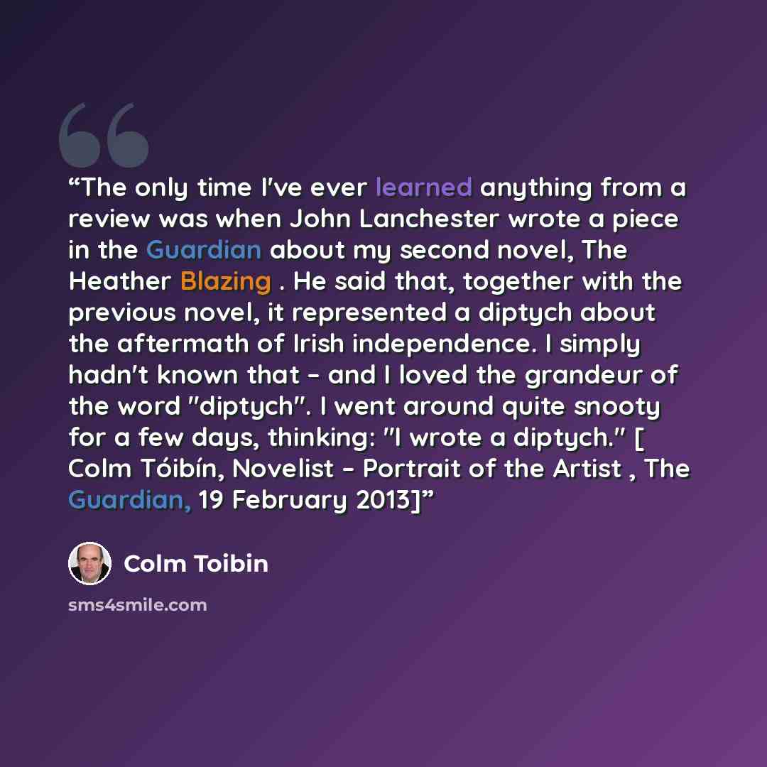 “The only time I've ever learned anything from a review was when John Lanchester wrote a piece in the Guardian about my second novel, The Heather Blazing . He said that, together with the previous novel, it represented a diptych about the aftermath of Irish independence. I simply hadn't known that…” quote by Colm Tóibín