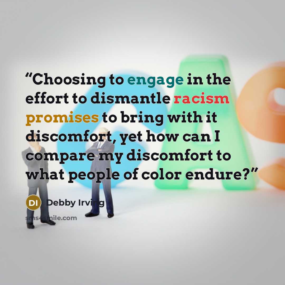 “Choosing to engage in the effort to dismantle racism promises to bring with it discomfort, yet how can I compare my discomfort to what people of color endure?” quote by Debby Irving