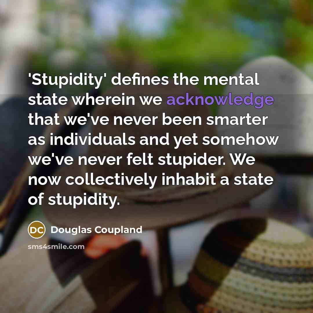 “'Stupidity' defines the mental state wherein we acknowledge that we've never been smarter as individuals and yet somehow we've never felt stupider. We now collectively inhabit a state of stupidity.” quote by Douglas Coupland