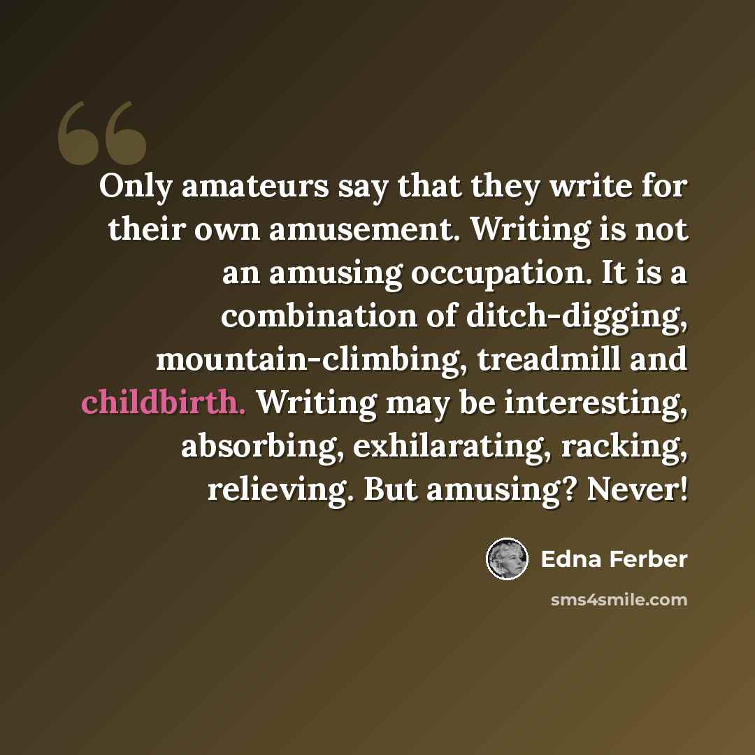 “Only amateurs say that they write for their own amusement. Writing is not an amusing occupation. It is a combination of ditch-digging, mountain-climbing, treadmill and childbirth. Writing may be interesting, absorbing, exhilarating, racking, relieving. But amusing? Never!” quote by Edna Ferber
