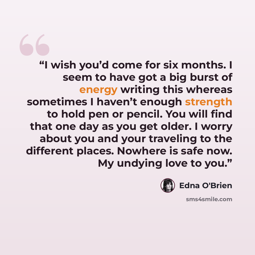 “I wish you’d come for six months. I seem to have got a big burst of energy writing this whereas sometimes I haven’t enough strength to hold pen or pencil. You will find that one day as you get older. I worry about you and your traveling to the different places. Nowhere is safe now. My undying love…” quote by Edna O'Brien