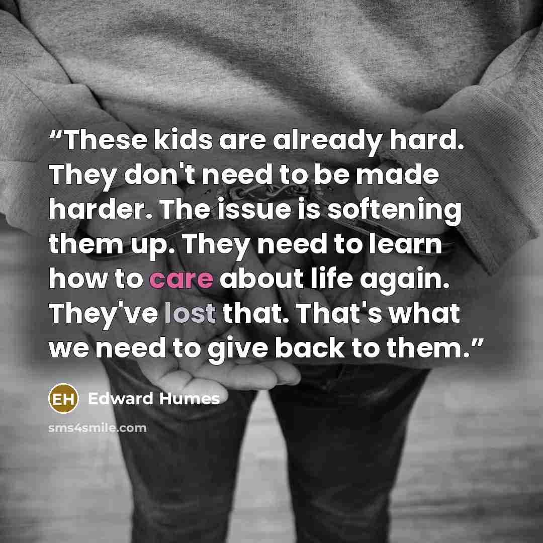 “These kids are already hard. They don't need to be made harder. The issue is softening them up. They need to learn how to care about life again. They've lost that. That's what we need to give back to them.” quote by Edward Humes