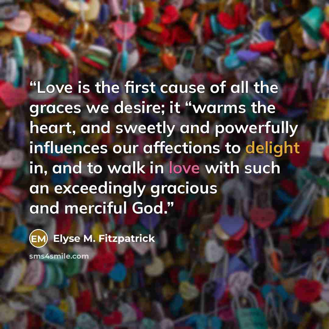 “Love is the first cause of all the graces we desire; it “warms the heart, and sweetly and powerfully influences our affections to delight in, and to walk in love with such an exceedingly gracious and merciful God.” quote by Elyse M. Fitzpatrick