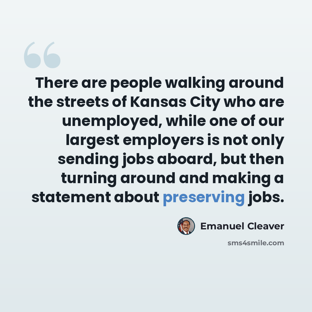“There are people walking around the streets of Kansas City who are unemployed, while one of our largest employers is not only sending jobs aboard, but then turning around and making a statement about preserving jobs.” quote by Emanuel Cleaver