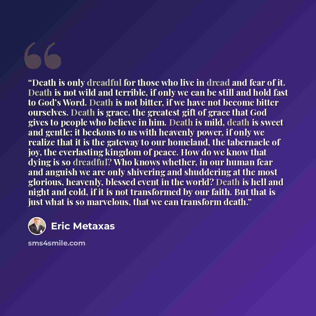 “Death is only dreadful for those who live in dread and fear of it. Death is not wild and terrible, if only we can be still and hold fast to God’s Word. Death is not bitter, if we have not become bitter ourselves. Death is grace, the greatest gift of grace that God gives to people who believe in…” quote by Eric Metaxas
