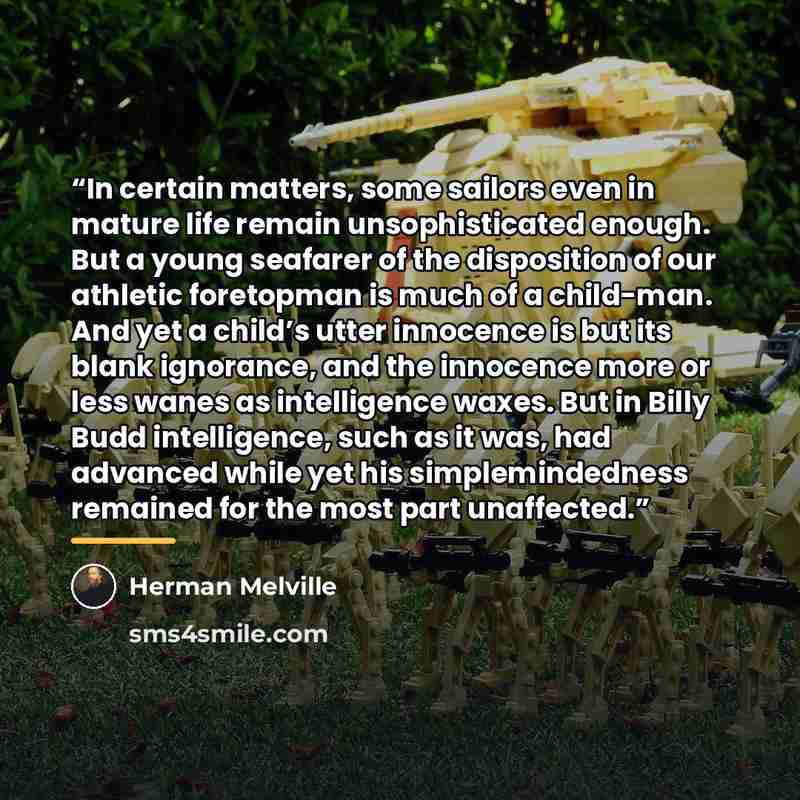 “In certain matters, some sailors even in mature life remain unsophisticated enough. But a young seafarer of the disposition of our athletic foretopman is much of a child-man. And yet a child’s utter innocence is but its blank ignorance, and the innocence more or less wanes as intelligence waxes…” quote by Herman Melville