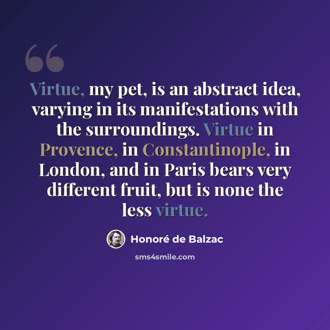 “Virtue, my pet, is an abstract idea, varying in its manifestations with the surroundings. Virtue in Provence, in Constantinople, in London, and in Paris bears very different fruit, but is none the less virtue.” quote by Honore de Balzac