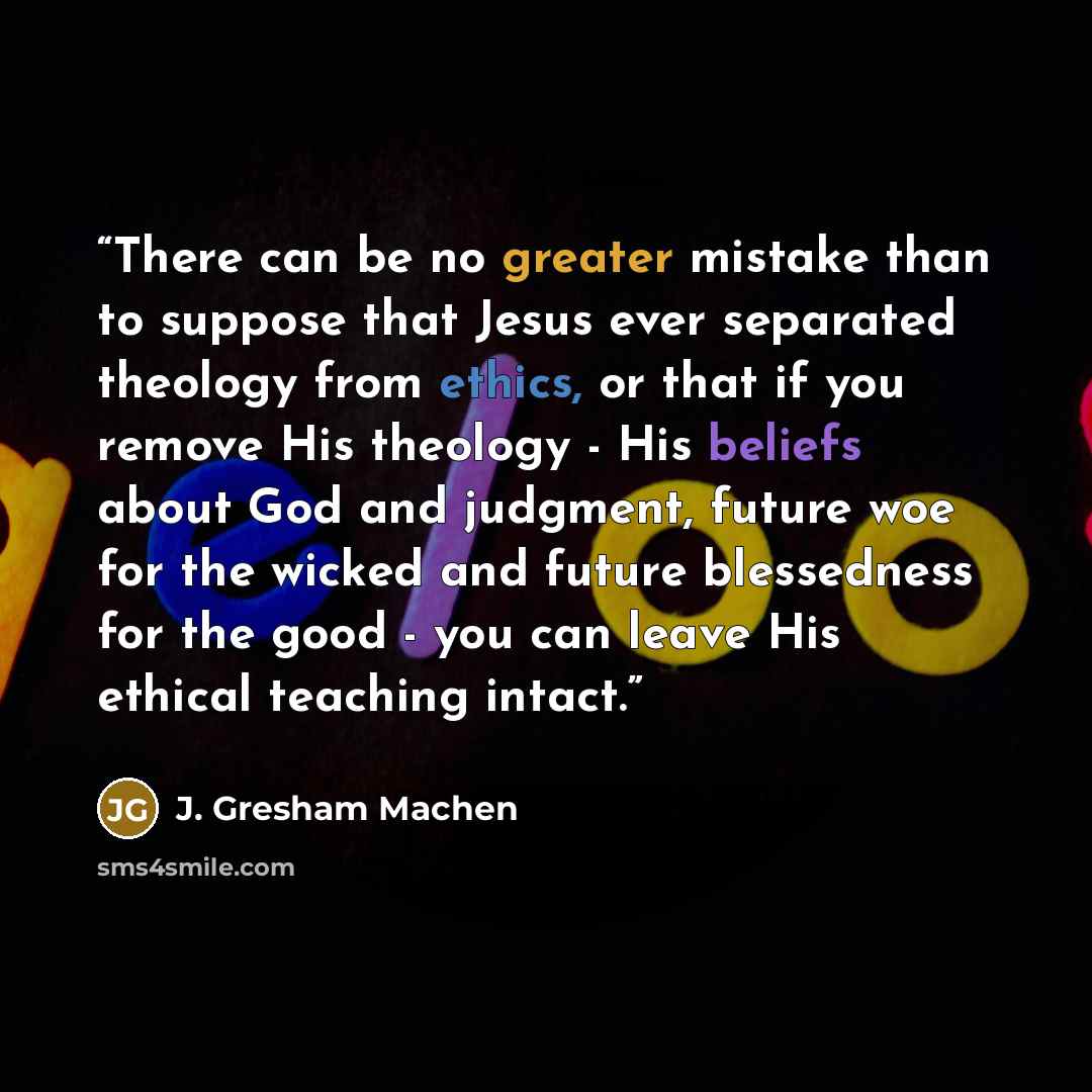 “There can be no greater mistake than to suppose that Jesus ever separated theology from ethics, or that if you remove His theology - His beliefs about God and judgment, future woe for the wicked and future blessedness for the good - you can leave His ethical teaching intact.” quote by J. Gresham Machen