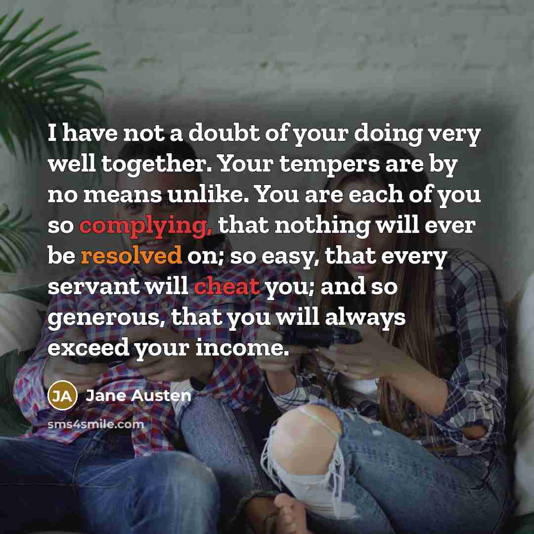 “I have not a doubt of your doing very well together. Your tempers are by no means unlike. You are each of you so complying, that nothing will ever be resolved on; so easy, that every servant will cheat you; and so generous, that you will always exceed your income.” quote by Jane Austen