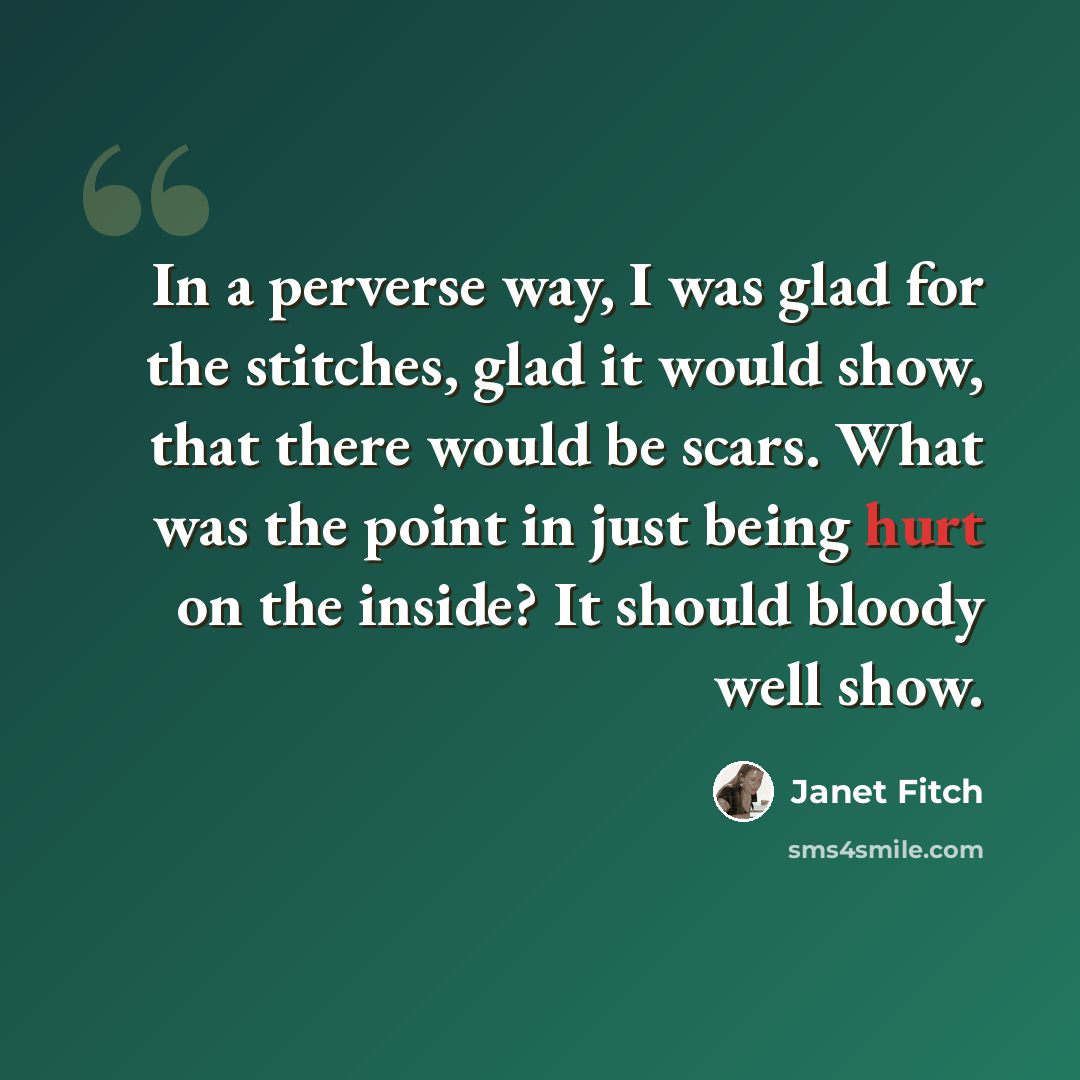 “In a perverse way, I was glad for the stitches, glad it would show, that there would be scars. What was the point in just being hurt on the inside? It should bloody well show.” quote by Janet Fitch