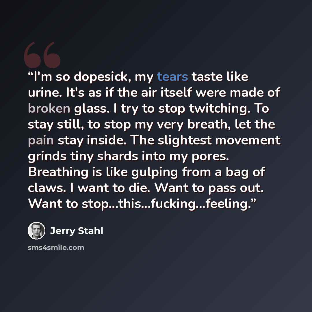 “I'm so dopesick, my tears taste like urine. It's as if the air itself were made of broken glass. I try to stop twitching. To stay still, to stop my very breath, let the pain stay inside. The slightest movement grinds tiny shards into my pores. Breathing is like gulping from a bag of claws. I want…” quote by Jerry Stahl