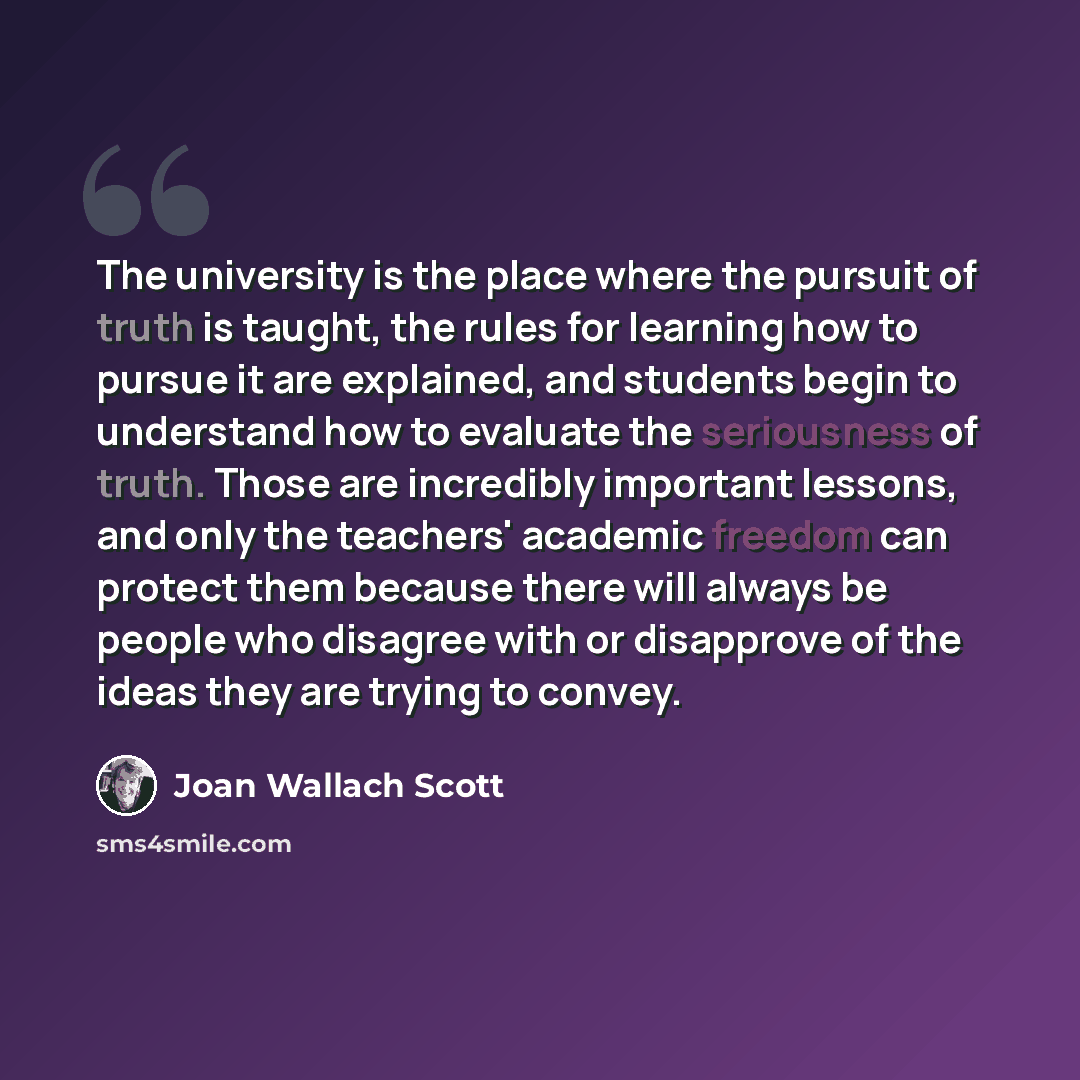 “The university is the place where the pursuit of truth is taught, the rules for learning how to pursue it are explained, and students begin to understand how to evaluate the seriousness of truth. Those are incredibly important lessons, and only the teachers' academic freedom can protect them…” quote by Joan Wallach Scott