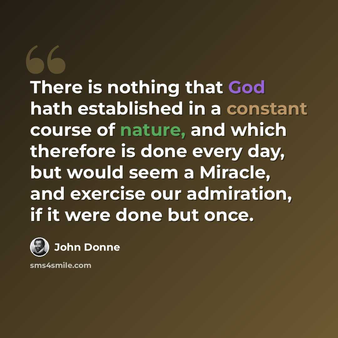“There is nothing that God hath established in a constant course of nature, and which therefore is done every day, but would seem a Miracle, and exercise our admiration, if it were done but once.” quote by John Donne