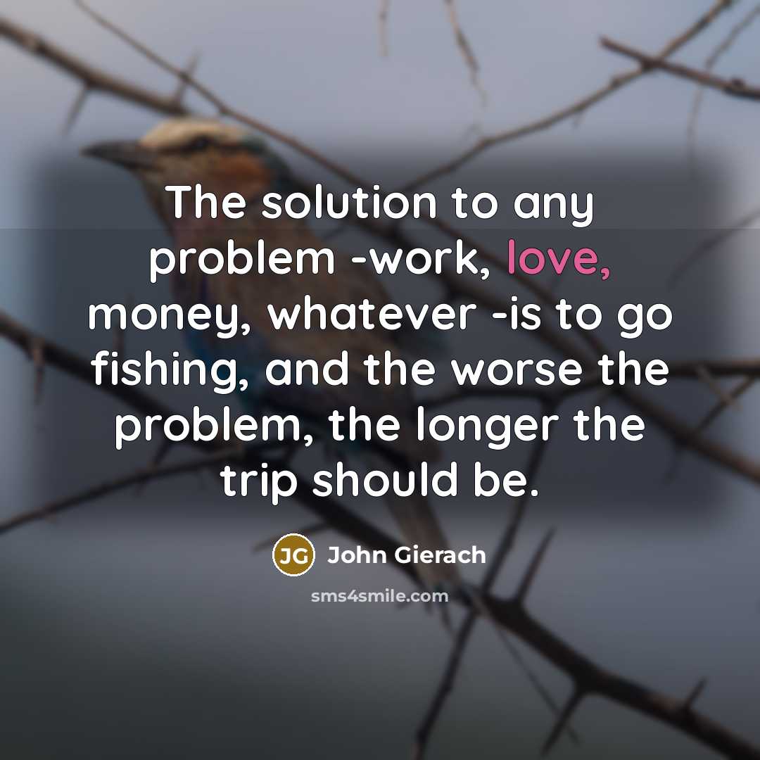 “The solution to any problem -work, love, money, whatever -is to go fishing, and the worse the problem, the longer the trip should be.” quote by John Gierach