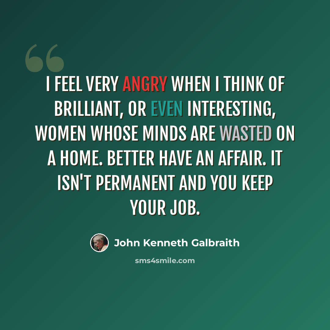 “I feel very angry when I think of brilliant, or even interesting, women whose minds are wasted on a home. Better have an affair. It isn't permanent and you keep your job.” quote by John Kenneth Galbraith