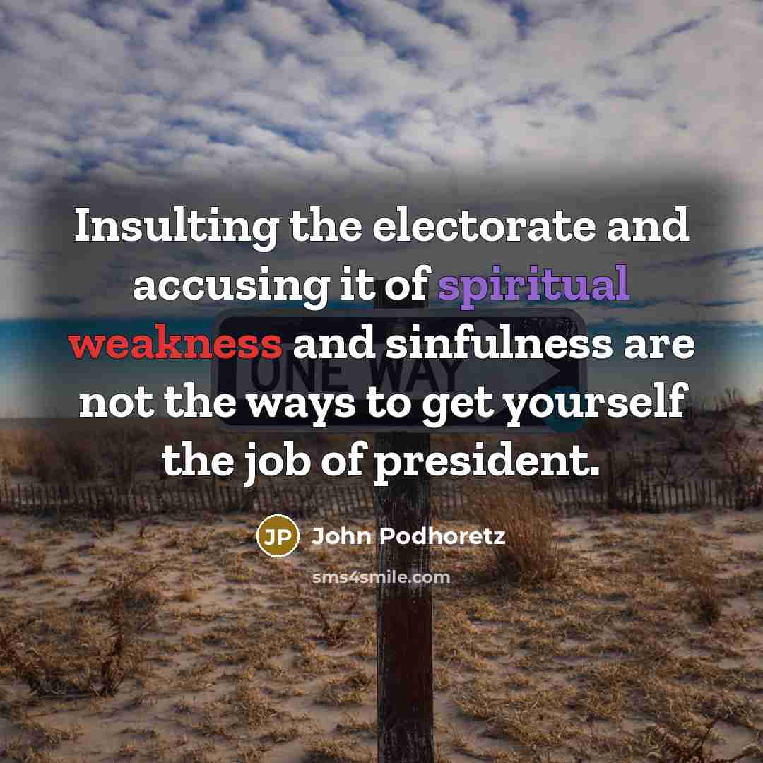 “Insulting the electorate and accusing it of spiritual weakness and sinfulness are not the ways to get yourself the job of president.” quote by John Podhoretz