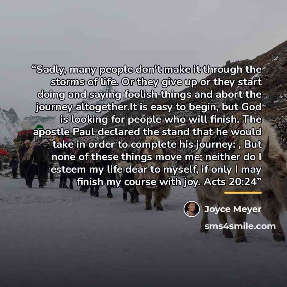 “Sadly, many people don't make it through the storms of life. Or they give up or they start doing and saying foolish things and abort the journey altogether.It is easy to begin, but God is looking for people who will finish. The apostle Paul declared the stand that he would take in order to…” quote by Joyce Meyer