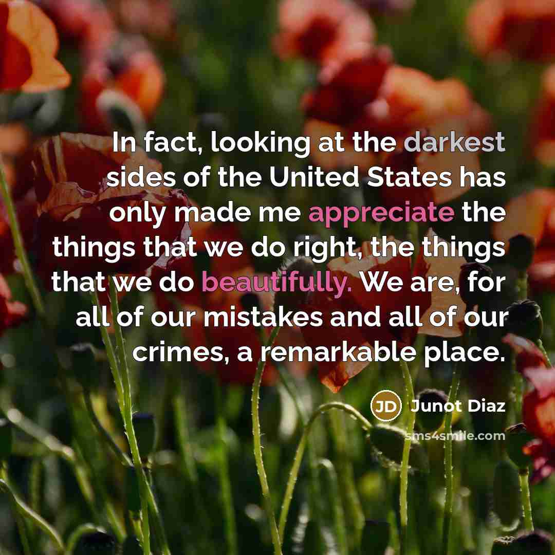 “In fact, looking at the darkest sides of the United States has only made me appreciate the things that we do right, the things that we do beautifully. We are, for all of our mistakes and all of our crimes, a remarkable place.” quote by Junot Diaz