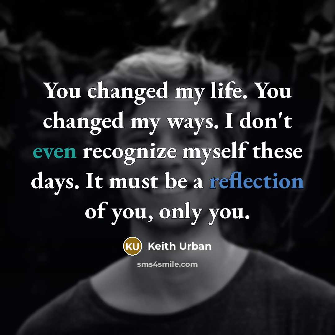 “You changed my life. You changed my ways. I don't even recognize myself these days. It must be a reflection of you, only you.” quote by Keith Urban