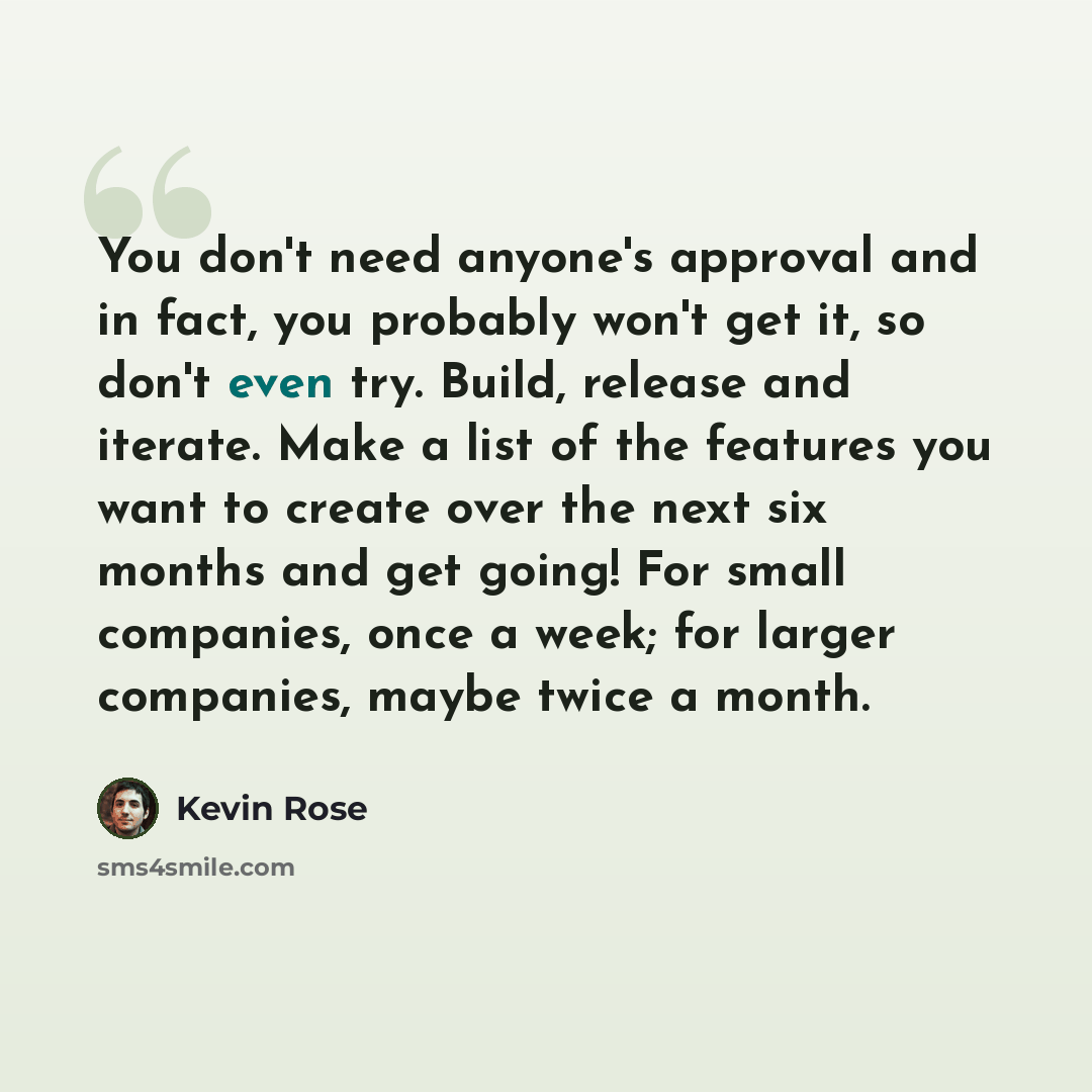 “You don't need anyone's approval and in fact, you probably won't get it, so don't even try. Build, release and iterate. Make a list of the features you want to create over the next six months and get going! For small companies, once a week; for larger companies, maybe twice a month.” quote by Kevin Rose
