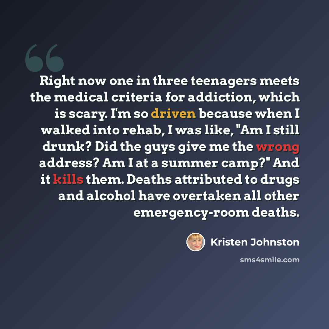 “Right now one in three teenagers meets the medical criteria for addiction, which is scary. I'm so driven because when I walked into rehab, I was like, "Am I still drunk? Did the guys give me the wrong address? Am I at a summer camp?" And it kills them. Deaths attributed to drugs and alcohol have…” quote by Kristen Johnston