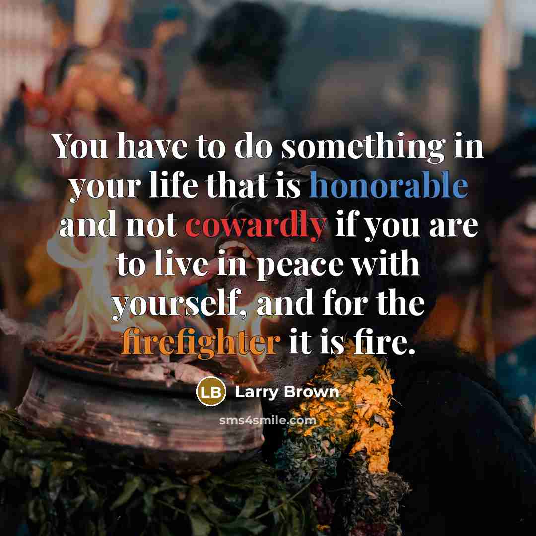 “You have to do something in your life that is honorable and not cowardly if you are to live in peace with yourself, and for the firefighter it is fire.” quote by Larry Brown