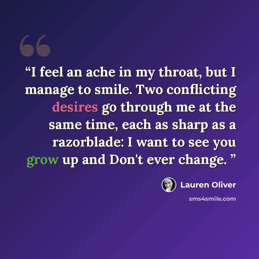 “I feel an ache in my throat, but I manage to smile. Two conflicting desires go through me at the same time, each as sharp as a razorblade: I want to see you grow up and Don't ever change.” quote by Lauren Oliver