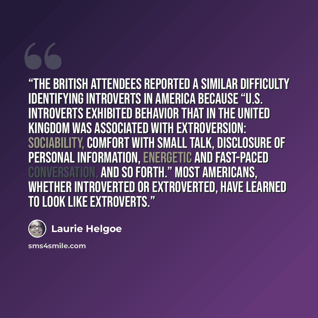 “The British attendees reported a similar difficulty identifying introverts in America because “U.S. Introverts exhibited behavior that in the United Kingdom was associated with Extroversion: sociability, comfort with small talk, disclosure of personal information, energetic and fast-paced…” quote by Laurie Helgoe