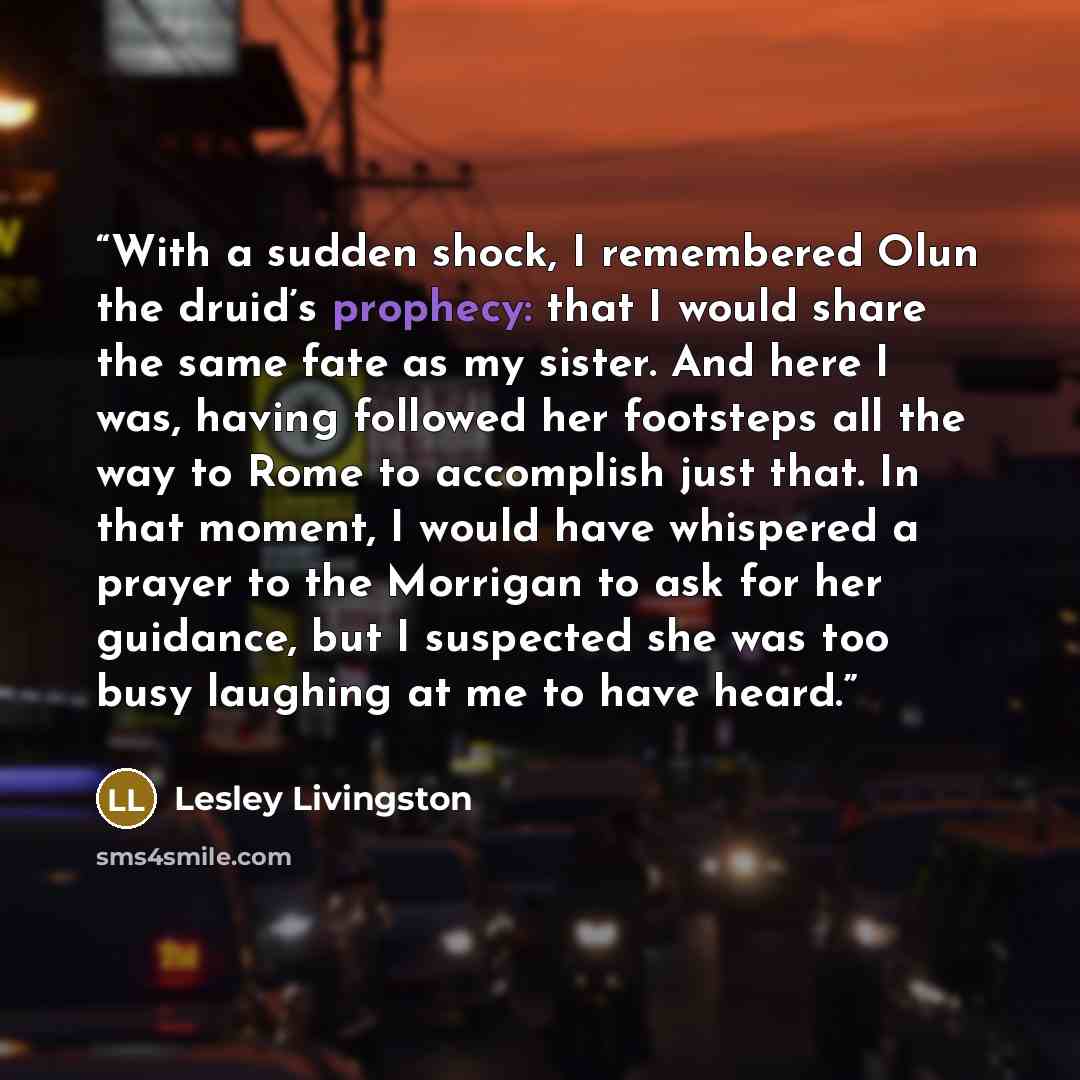 “With a sudden shock, I remembered Olun the druid’s prophecy: that I would share the same fate as my sister. And here I was, having followed her footsteps all the way to Rome to accomplish just that. In that moment, I would have whispered a prayer to the Morrigan to ask for her guidance, but I…” quote by Lesley Livingston