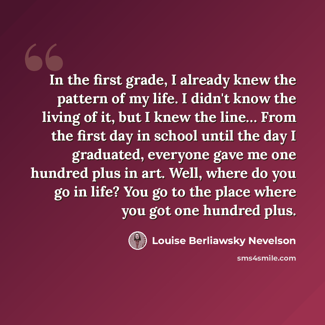 “In the first grade, I already knew the pattern of my life. I didn't know the living of it, but I knew the line… From the first day in school until the day I graduated, everyone gave me one hundred plus in art. Well, where do you go in life? You go to the place where you got one hundred plus.” quote by Louise Berliawsky Nevelson