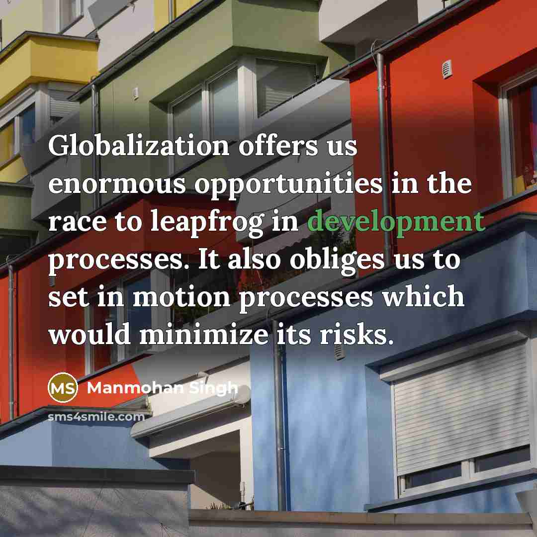 “Globalization offers us enormous opportunities in the race to leapfrog in development processes. It also obliges us to set in motion processes which would minimize its risks.” quote by Manmohan Singh