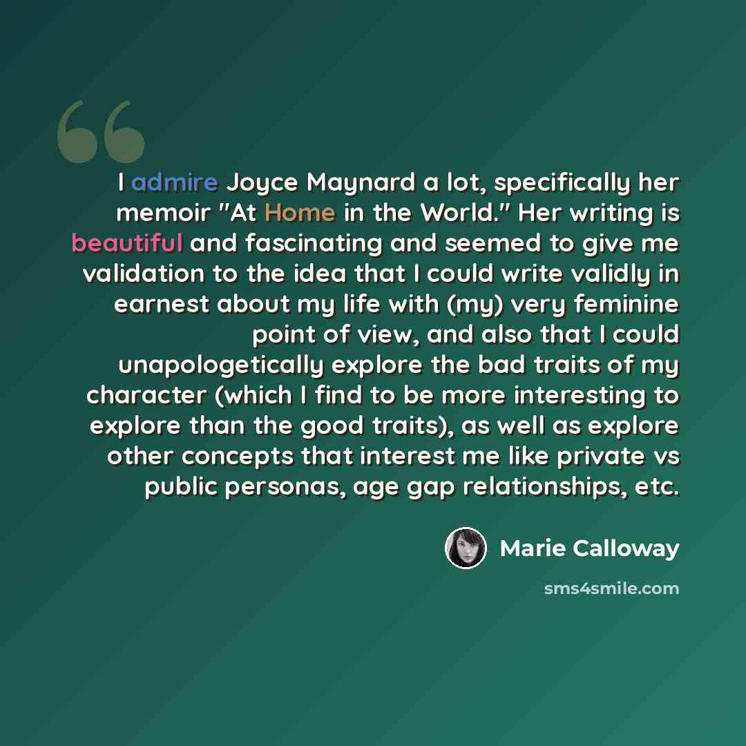 “I admire Joyce Maynard a lot, specifically her memoir "At Home in the World." Her writing is beautiful and fascinating and seemed to give me validation to the idea that I could write validly in earnest about my life with (my) very feminine point of view, and also that I could unapologetically…” quote by Marie Calloway