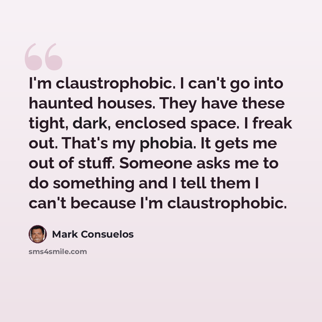 “I'm claustrophobic. I can't go into haunted houses. They have these tight, dark, enclosed space. I freak out. That's my phobia. It gets me out of stuff. Someone asks me to do something and I tell them I can't because I'm claustrophobic.” quote by Mark Consuelos