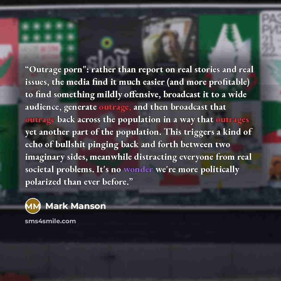 “Outrage porn": rather than report on real stories and real issues, the media find it much easier (and more profitable) to find something mildly offensive, broadcast it to a wide audience, generate outrage, and then broadcast that outrage back across the population in a way that outrages yet…” quote by Mark Manson