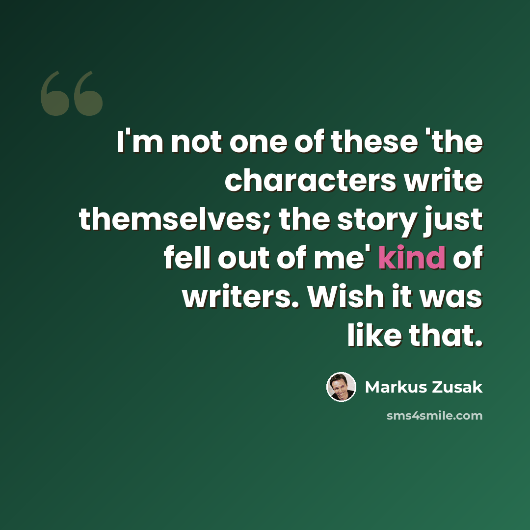 “I'm not one of these 'the characters write themselves; the story just fell out of me' kind of writers. Wish it was like that.” quote by Markus Zusak