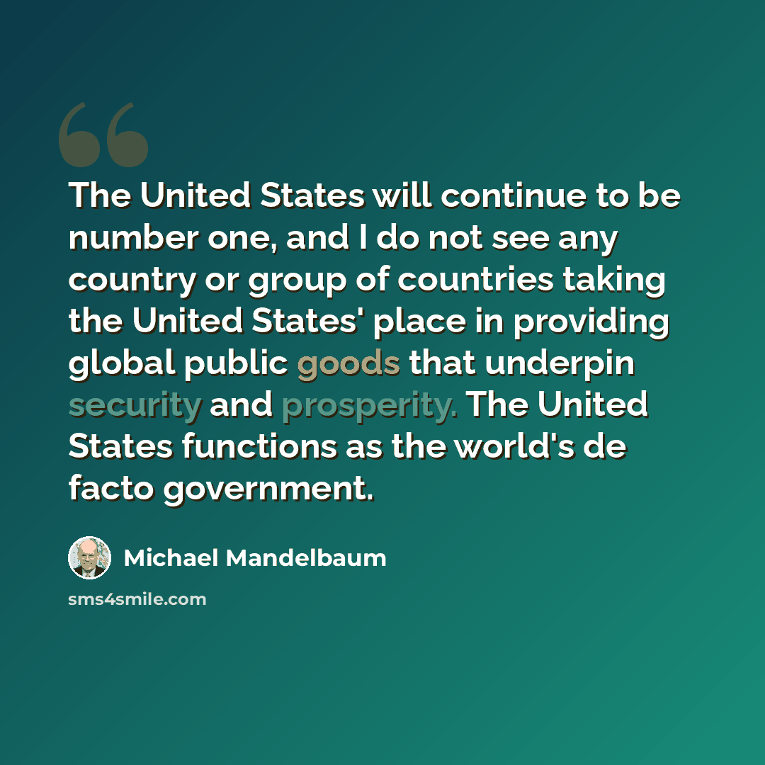 “The United States will continue to be number one, and I do not see any country or group of countries taking the United States' place in providing global public goods that underpin security and prosperity. The United States functions as the world's de facto government.” quote by Michael Mandelbaum