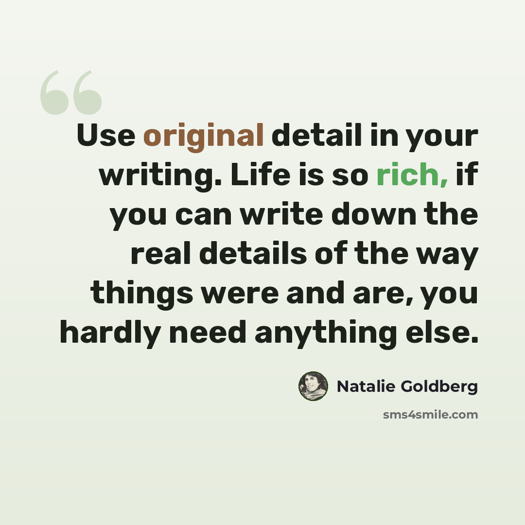 “Use original detail in your writing. Life is so rich, if you can write down the real details of the way things were and are, you hardly need anything else.” quote by Natalie Goldberg