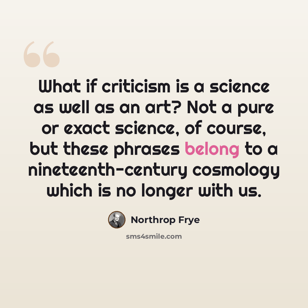 “What if criticism is a science as well as an art? Not a pure or exact science, of course, but these phrases belong to a nineteenth-century cosmology which is no longer with us.” quote by Northrop Frye